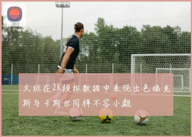 文班在2K模拟数据中表现出色福克斯与卡斯尔同样不容小觑