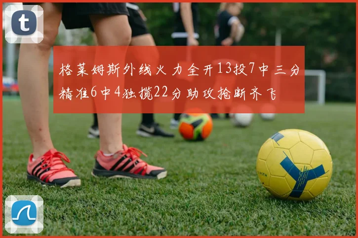 格莱姆斯外线火力全开13投7中三分精准6中4独揽22分助攻抢断齐飞