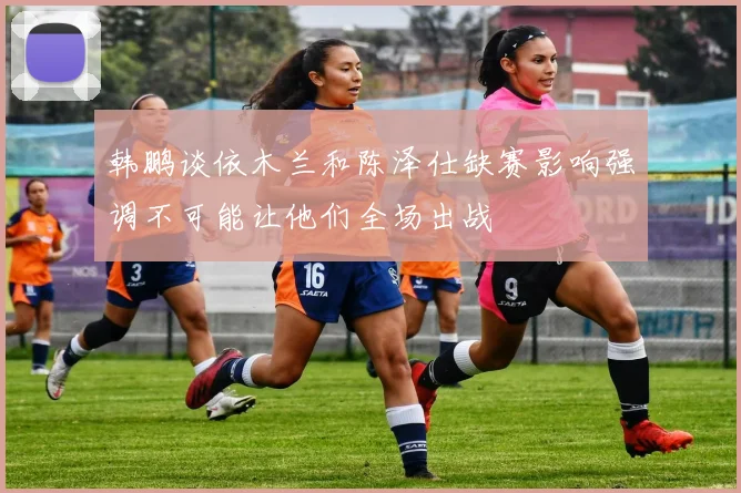 韩鹏谈依木兰和陈泽仕缺赛影响强调不可能让他们全场出战