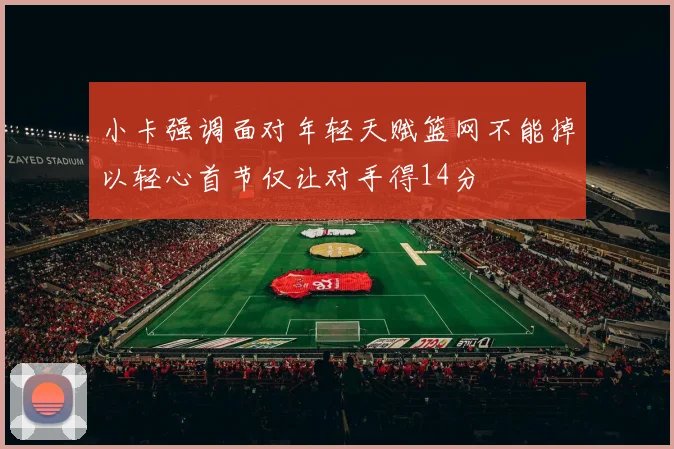 小卡强调面对年轻天赋篮网不能掉以轻心首节仅让对手得14分