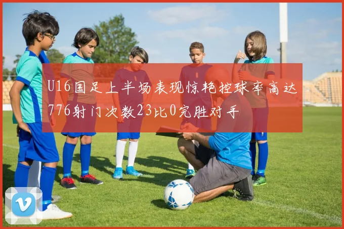 U16国足上半场表现惊艳控球率高达776射门次数23比0完胜对手