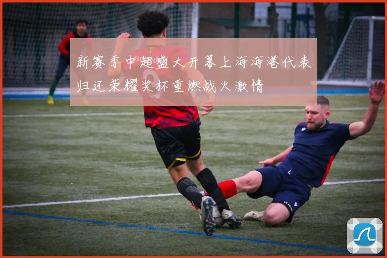 新赛季中超盛大开幕上海海港代表归还荣耀奖杯重燃战火激情