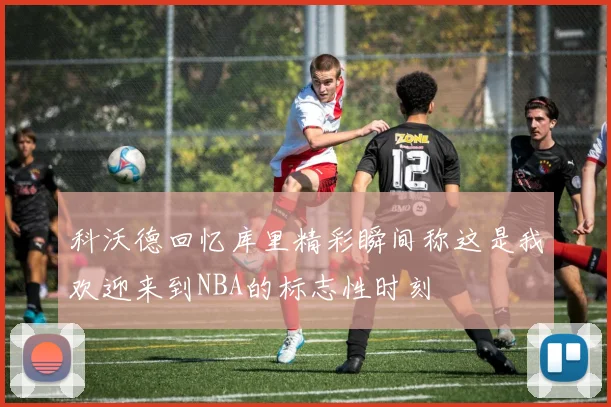科沃德回忆库里精彩瞬间称这是我欢迎来到NBA的标志性时刻