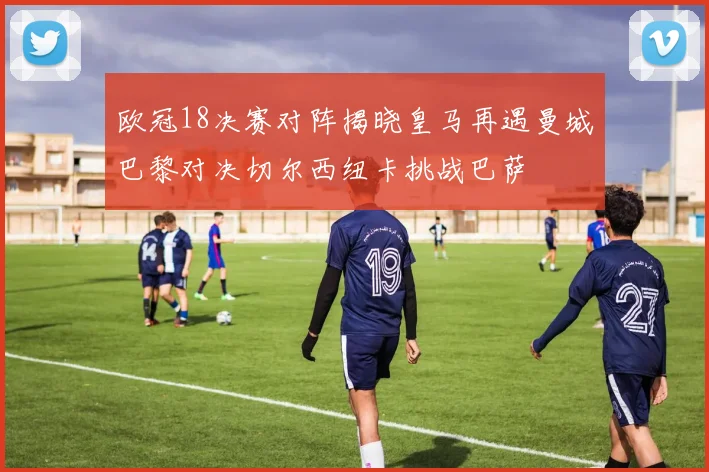 欧冠18决赛对阵揭晓皇马再遇曼城巴黎对决切尔西纽卡挑战巴萨