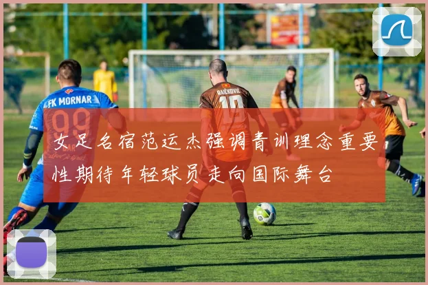 女足名宿范运杰强调青训理念重要性期待年轻球员走向国际舞台