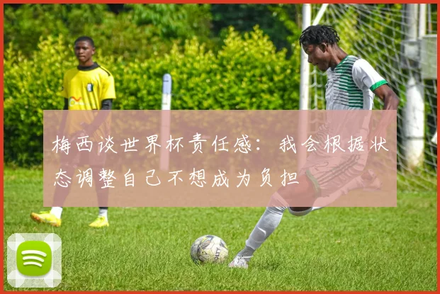 梅西谈世界杯责任感：我会根据状态调整自己不想成为负担