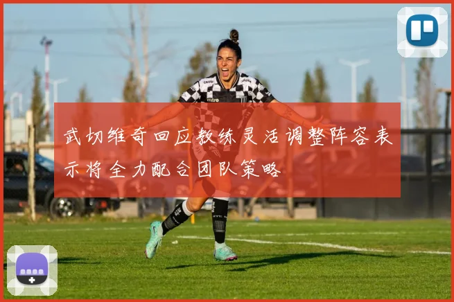 武切维奇回应教练灵活调整阵容表示将全力配合团队策略