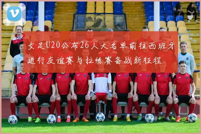 女足U20公布26人大名单前往西班牙进行友谊赛与拉练赛备战新征程