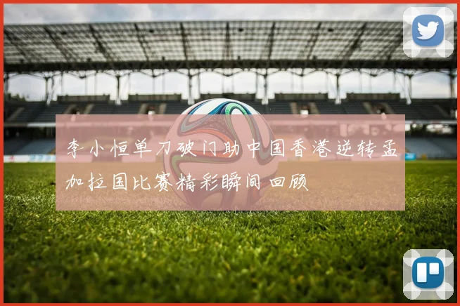 李小恒单刀破门助中国香港逆转孟加拉国比赛精彩瞬间回顾