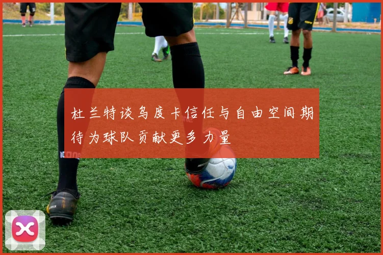 杜兰特谈乌度卡信任与自由空间期待为球队贡献更多力量