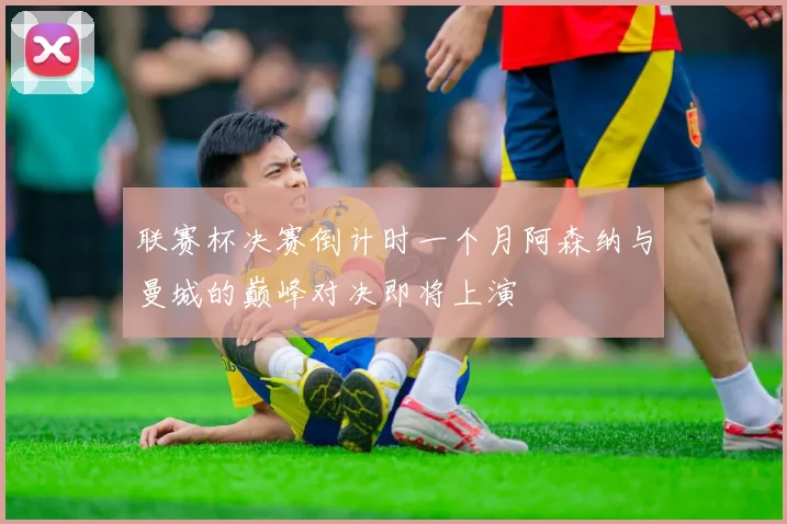 联赛杯决赛倒计时一个月阿森纳与曼城的巅峰对决即将上演