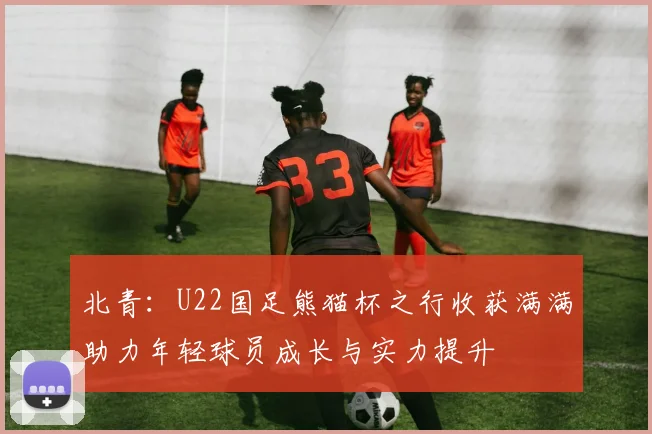 北青：U22国足熊猫杯之行收获满满助力年轻球员成长与实力提升