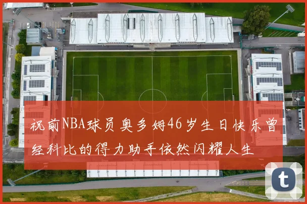祝前NBA球员奥多姆46岁生日快乐曾经科比的得力助手依然闪耀人生