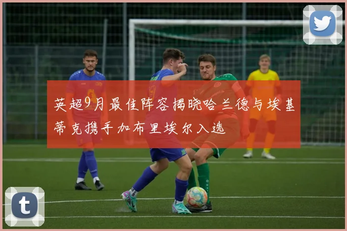 英超9月最佳阵容揭晓哈兰德与埃基蒂克携手加布里埃尔入选